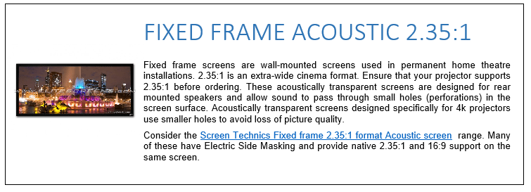 Fixed frame screens are wall-mounted screens used in permanent home theatre installations. 2.35:1 is an extra-wide cinema format. Ensure that your projector supports 2.35:1 before ordering. These acoustically transparent screens are designed for rear mounted speakers and allow sound to pass through small holes (perforations) in the screen surface. Acoustically transparent screens designed specifically for 4k projectors use smaller holes to avoid loss of picture quality. Consider the Screen Technics Fixed frame 2.35:1 format Acoustic screen  range. Many of these have Electric Side Masking and provide native 2.35:1 and 16:9 support on the same screen.